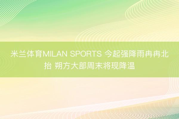 米兰体育MILAN SPORTS 今起强降雨冉冉北抬 朔方大部周末将现降温