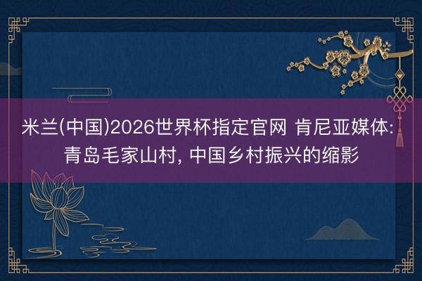 米兰(中国)2026世界杯指定官网 肯尼亚媒体: 青岛毛家山村, 中国乡村振兴的缩影