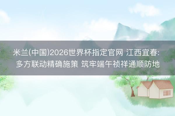 米兰(中国)2026世界杯指定官网 江西宜春: 多方联动精确施策 筑牢端午祯祥通顺防地
