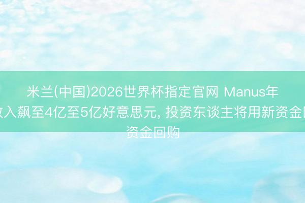 米兰(中国)2026世界杯指定官网 Manus年化收入飙至4亿至5亿好意思元， 投资东谈主将用新资金回购