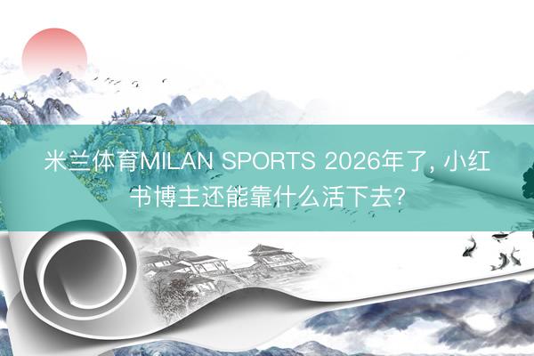 米兰体育MILAN SPORTS 2026年了, 小红书博主还能靠什么活下去?
