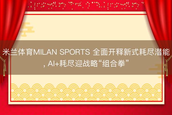 米兰体育MILAN SPORTS 全面开释新式耗尽潜能, AI+耗尽迎战略“组合拳”