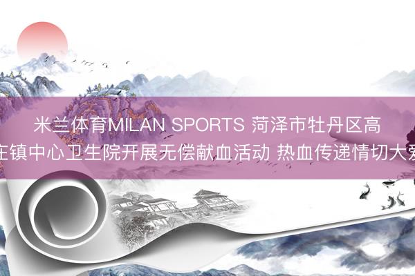 米兰体育MILAN SPORTS 菏泽市牡丹区高庄镇中心卫生院开展无偿献血活动 热血传递情切大爱