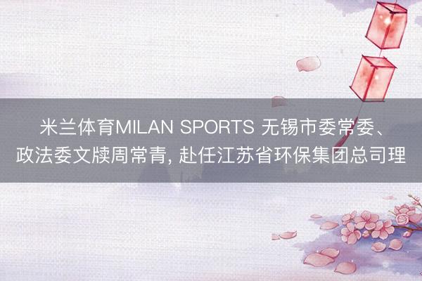 米兰体育MILAN SPORTS 无锡市委常委、政法委文牍周常青, 赴任江苏省环保集团总司理