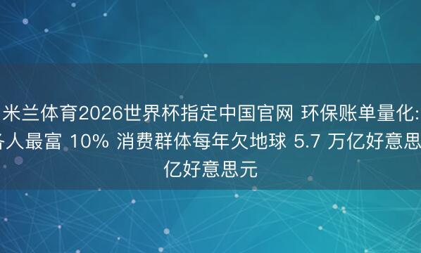 米兰体育2026世界杯指定中国官网 环保账单量化: 各人最富 10% 消费群体每年欠地球 5.7 万亿好意思元