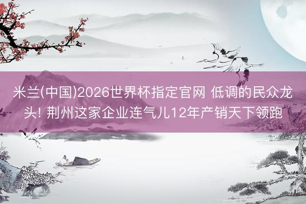米兰(中国)2026世界杯指定官网 低调的民众龙头! 荆州这家企业连气儿12年产销天下领跑