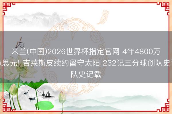米兰(中国)2026世界杯指定官网 4年4800万好意思元! 吉莱斯皮续约留守太阳 232记三分球创队史记载