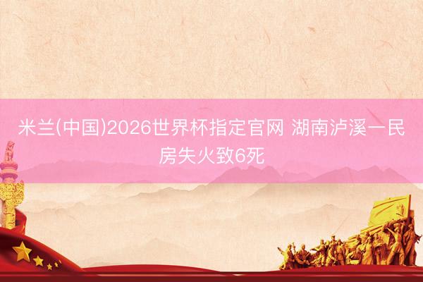 米兰(中国)2026世界杯指定官网 湖南泸溪一民房失火致6死