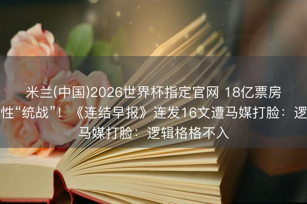 米兰(中国)2026世界杯指定官网 18亿票房热心片遭定性“统战”！《连结早报》连发16文遭马媒打脸：逻辑格格不入