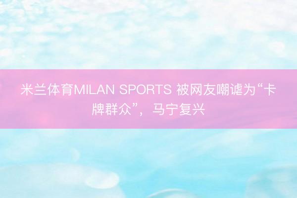 米兰体育MILAN SPORTS 被网友嘲谑为“卡牌群众”,马宁复兴